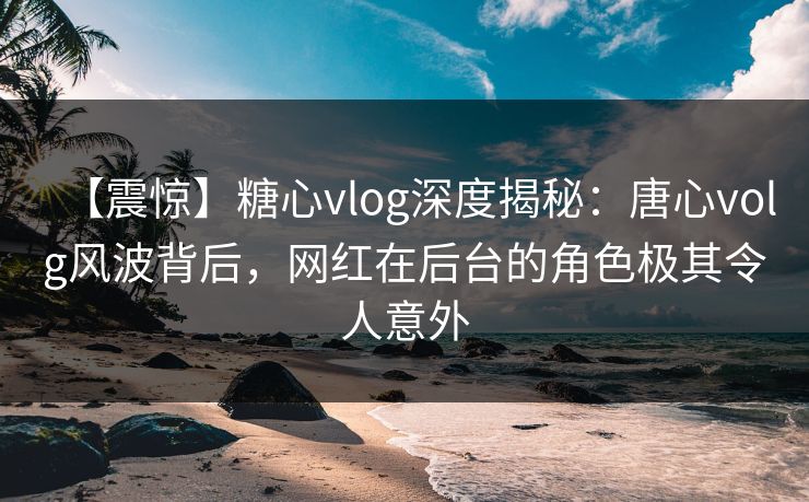 【震惊】糖心vlog深度揭秘：唐心volg风波背后，网红在后台的角色极其令人意外