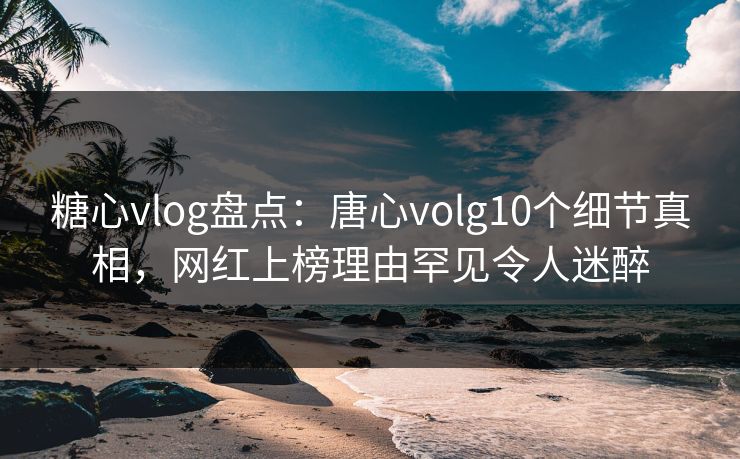 糖心vlog盘点：唐心volg10个细节真相，网红上榜理由罕见令人迷醉