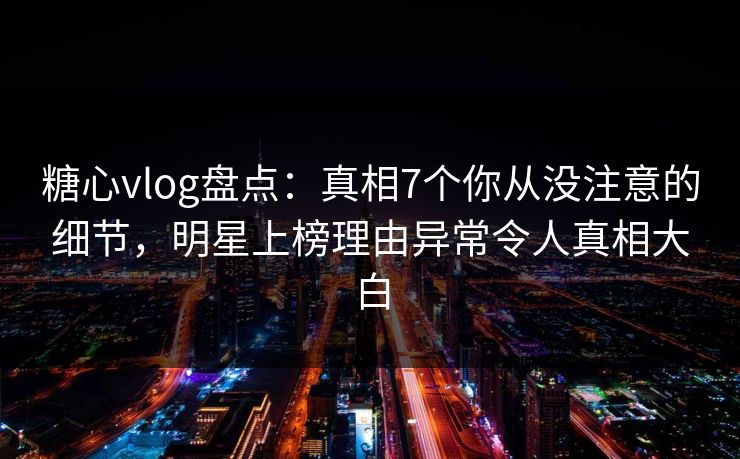 糖心vlog盘点：真相7个你从没注意的细节，明星上榜理由异常令人真相大白