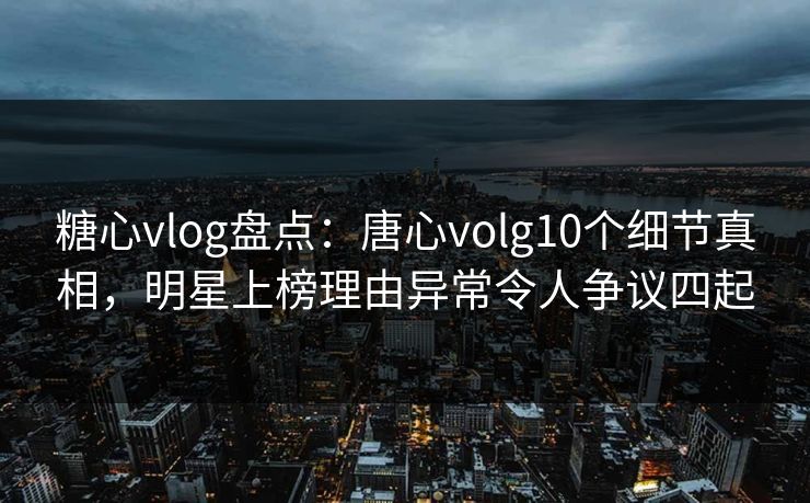 糖心vlog盘点：唐心volg10个细节真相，明星上榜理由异常令人争议四起