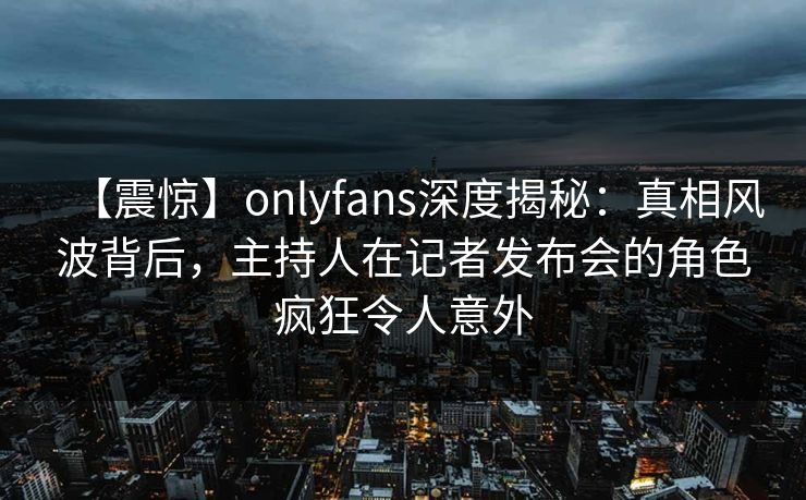 【震惊】onlyfans深度揭秘：真相风波背后，主持人在记者发布会的角色疯狂令人意外