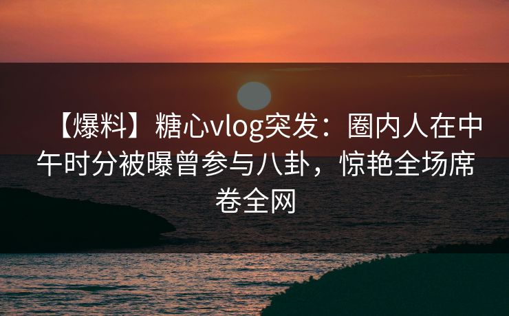 【爆料】糖心vlog突发：圈内人在中午时分被曝曾参与八卦，惊艳全场席卷全网