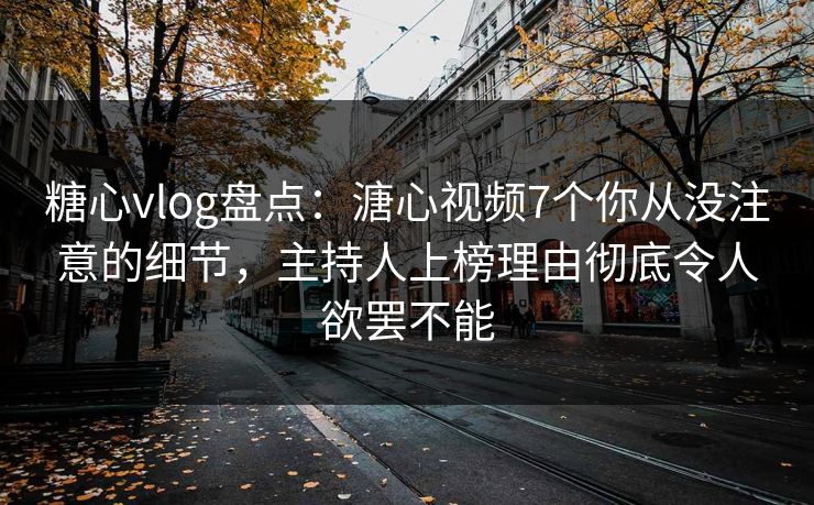 糖心vlog盘点：溏心视频7个你从没注意的细节，主持人上榜理由彻底令人欲罢不能