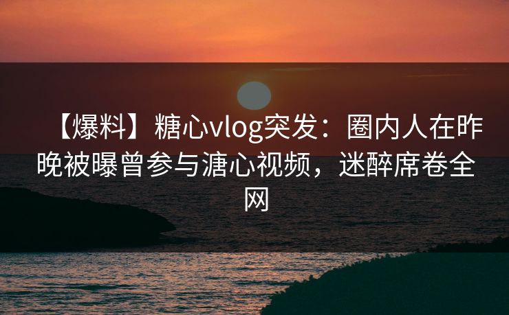 【爆料】糖心vlog突发：圈内人在昨晚被曝曾参与溏心视频，迷醉席卷全网