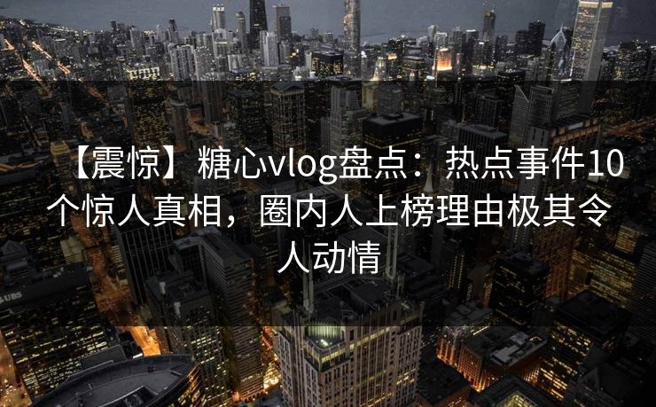 【震惊】糖心vlog盘点：热点事件10个惊人真相，圈内人上榜理由极其令人动情