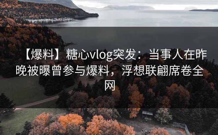 【爆料】糖心vlog突发：当事人在昨晚被曝曾参与爆料，浮想联翩席卷全网