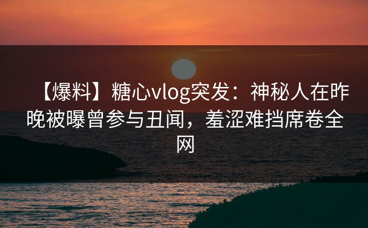 【爆料】糖心vlog突发：神秘人在昨晚被曝曾参与丑闻，羞涩难挡席卷全网