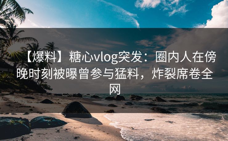 【爆料】糖心vlog突发：圈内人在傍晚时刻被曝曾参与猛料，炸裂席卷全网