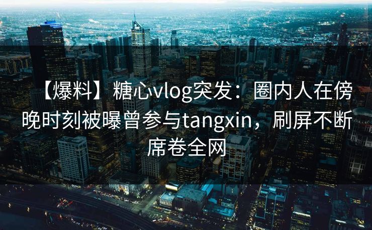 【爆料】糖心vlog突发：圈内人在傍晚时刻被曝曾参与tangxin，刷屏不断席卷全网