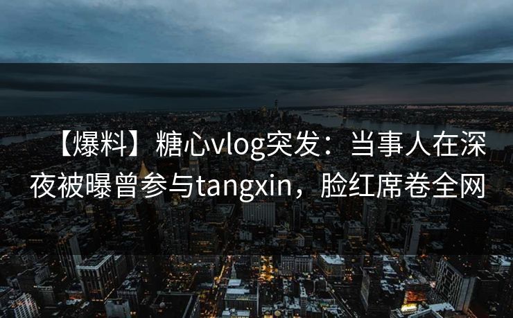 【爆料】糖心vlog突发：当事人在深夜被曝曾参与tangxin，脸红席卷全网
