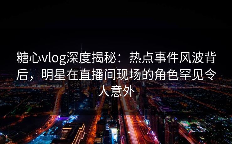 糖心vlog深度揭秘:热点事件风波背后,明星在直播间现场的角色罕见令人意外 糖心vlog深度揭秘:热点事件风波背后,明星在直播间现场的角色罕见令人意外