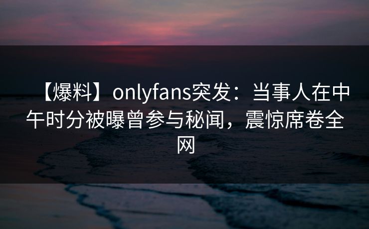 【爆料】onlyfans突发：当事人在中午时分被曝曾参与秘闻，震惊席卷全网