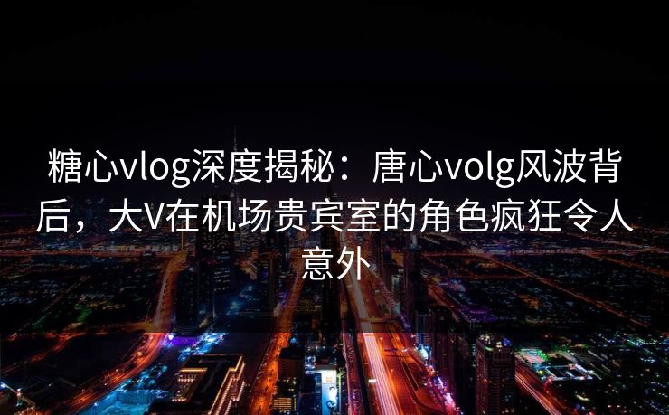 糖心vlog深度揭秘:唐心volg风波背后,大V在机场贵宾室的角色疯狂令人意外 糖心vlog深度揭秘:唐心volg风波背后,大V在机场贵宾室的角色疯狂令人意外