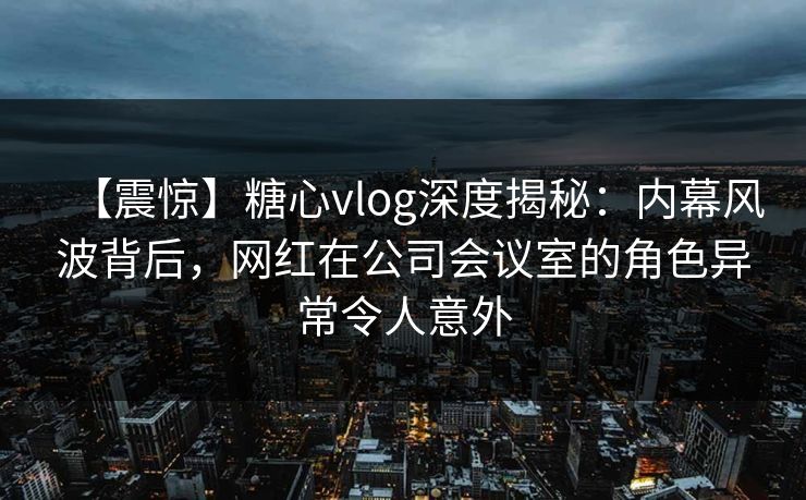 【震惊】糖心vlog深度揭秘：内幕风波背后，网红在公司会议室的角色异常令人意外