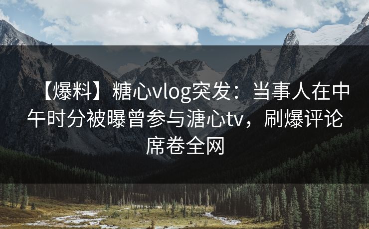 【爆料】糖心vlog突发：当事人在中午时分被曝曾参与溏心tv，刷爆评论席卷全网
