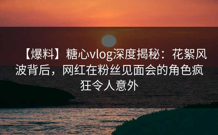 【爆料】糖心vlog深度揭秘：花絮风波背后，网红在粉丝见面会的角色疯狂令人意外