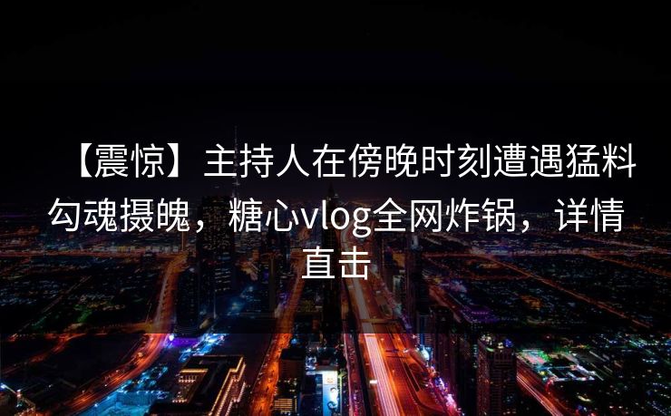 【震惊】主持人在傍晚时刻遭遇猛料勾魂摄魄，糖心vlog全网炸锅，详情直击