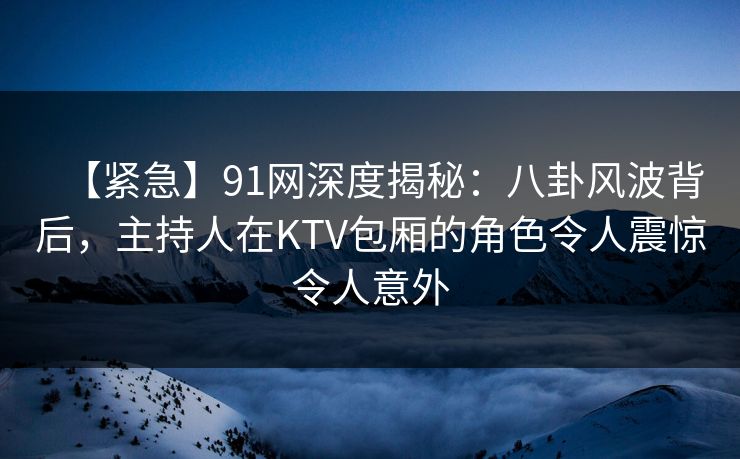 【紧急】91网深度揭秘：八卦风波背后，主持人在KTV包厢的角色令人震惊令人意外