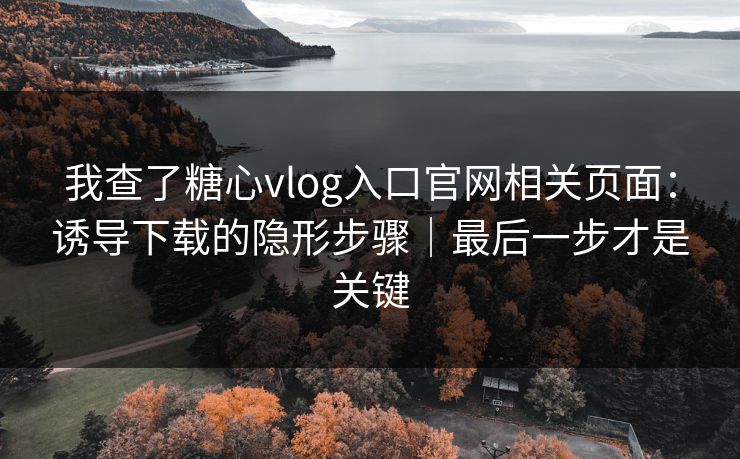 我查了糖心vlog入口官网相关页面：诱导下载的隐形步骤｜最后一步才是关键