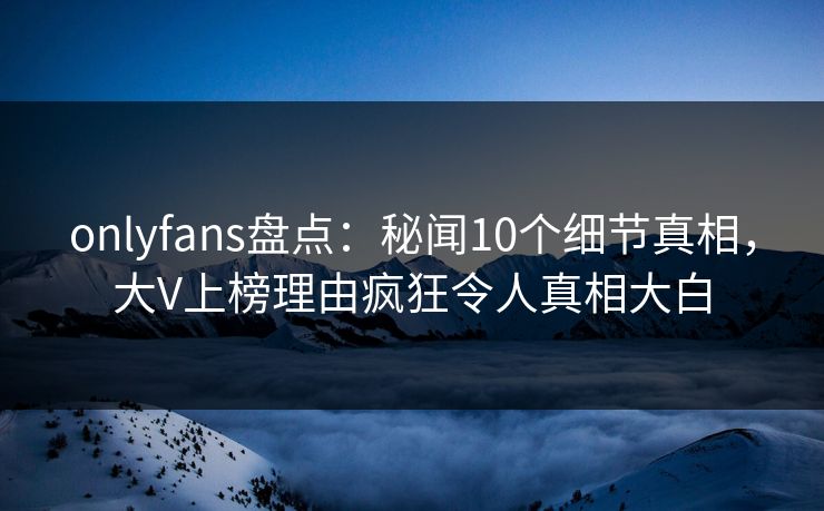 onlyfans盘点：秘闻10个细节真相，大V上榜理由疯狂令人真相大白