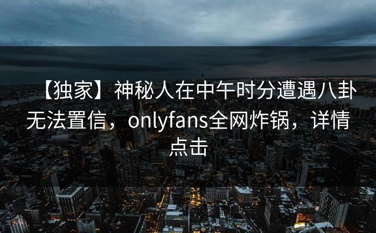 【独家】神秘人在中午时分遭遇八卦无法置信，onlyfans全网炸锅，详情点击