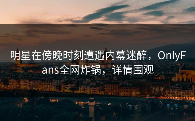 明星在傍晚时刻遭遇内幕迷醉，OnlyFans全网炸锅，详情围观