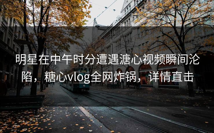 明星在中午时分遭遇溏心视频瞬间沦陷，糖心vlog全网炸锅，详情直击