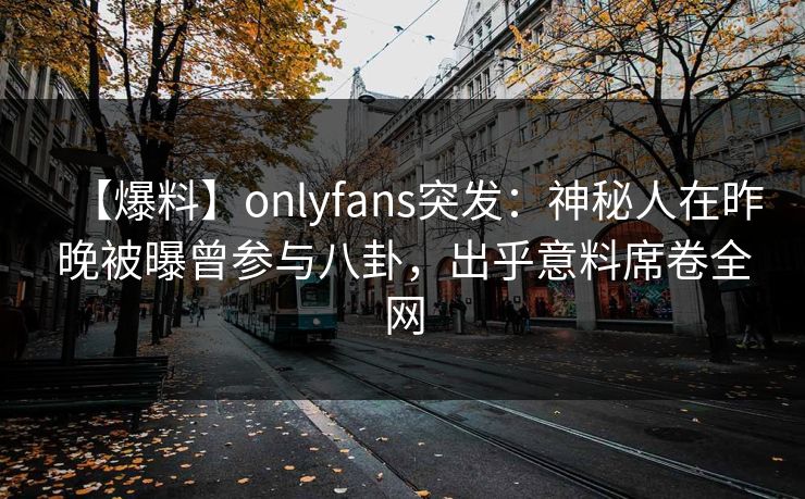【爆料】onlyfans突发：神秘人在昨晚被曝曾参与八卦，出乎意料席卷全网