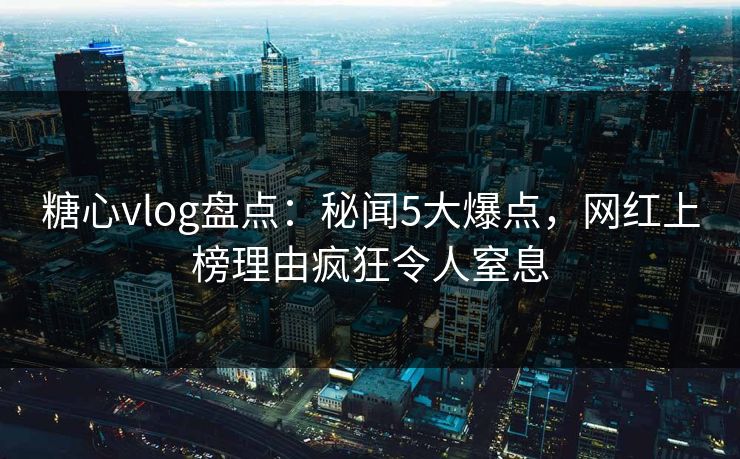 糖心vlog盘点：秘闻5大爆点，网红上榜理由疯狂令人窒息