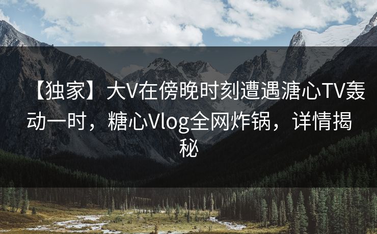 【独家】大V在傍晚时刻遭遇溏心TV轰动一时，糖心Vlog全网炸锅，详情揭秘