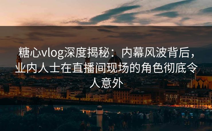 糖心vlog深度揭秘:内幕风波背后,业内人士在直播间现场的角色彻底令人意外 糖心vlog深度揭秘:内幕风波背后,业内人士在直播间现场的角色彻底令人意外