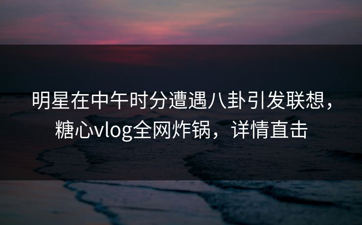 明星在中午时分遭遇八卦引发联想，糖心vlog全网炸锅，详情直击