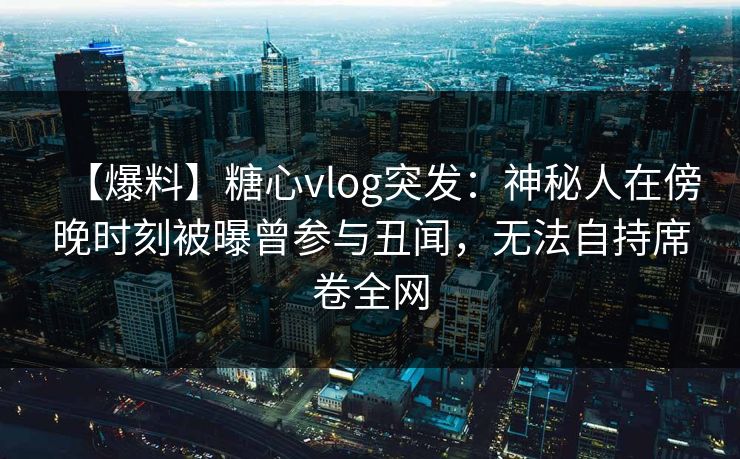 【爆料】糖心vlog突发：神秘人在傍晚时刻被曝曾参与丑闻，无法自持席卷全网