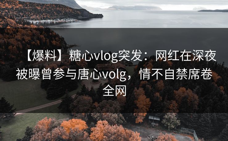 【爆料】糖心vlog突发：网红在深夜被曝曾参与唐心volg，情不自禁席卷全网