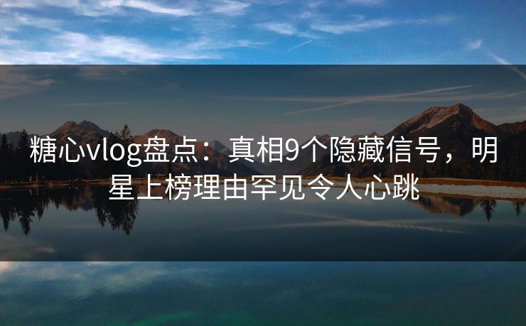 糖心vlog盘点：真相9个隐藏信号，明星上榜理由罕见令人心跳