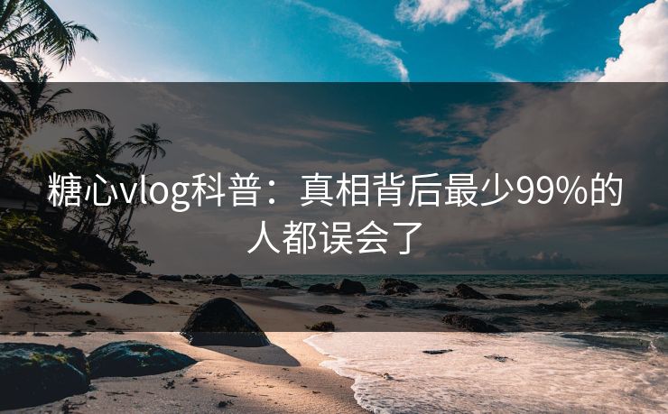 糖心vlog科普：真相背后最少99%的人都误会了