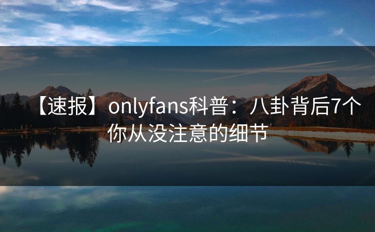 【速报】onlyfans科普：八卦背后7个你从没注意的细节