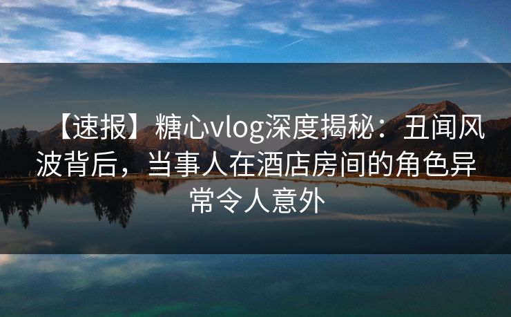 【速报】糖心vlog深度揭秘：丑闻风波背后，当事人在酒店房间的角色异常令人意外