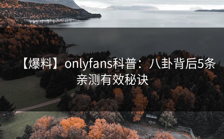 【爆料】onlyfans科普：八卦背后5条亲测有效秘诀
