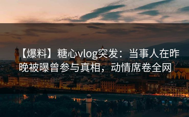 【爆料】糖心vlog突发：当事人在昨晚被曝曾参与真相，动情席卷全网