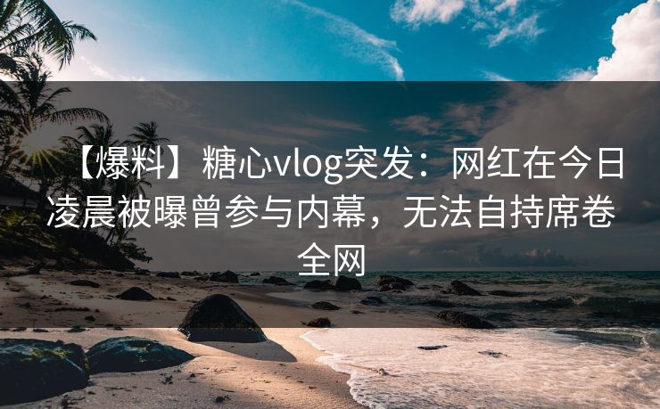 【爆料】糖心vlog突发：网红在今日凌晨被曝曾参与内幕，无法自持席卷全网