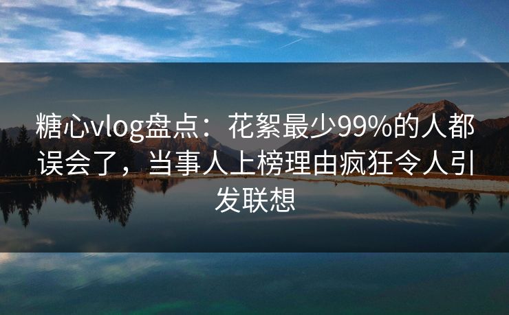 糖心vlog盘点:花絮最少99%的人都误会了,当事人上榜理由疯狂令人引发联想 糖心vlog盘点:花絮最少99%的人都误会了,当事人上榜理由疯狂令人引发联想