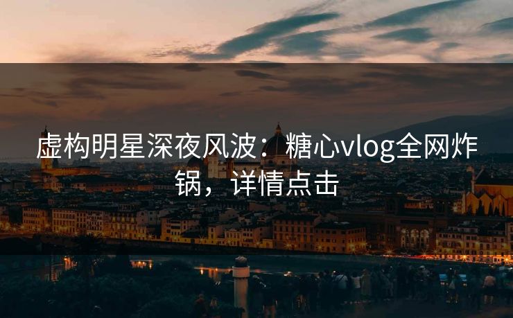 虚构明星深夜风波：糖心vlog全网炸锅，详情点击