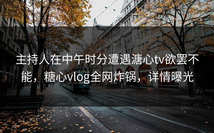 主持人在中午时分遭遇溏心tv欲罢不能，糖心vlog全网炸锅，详情曝光
