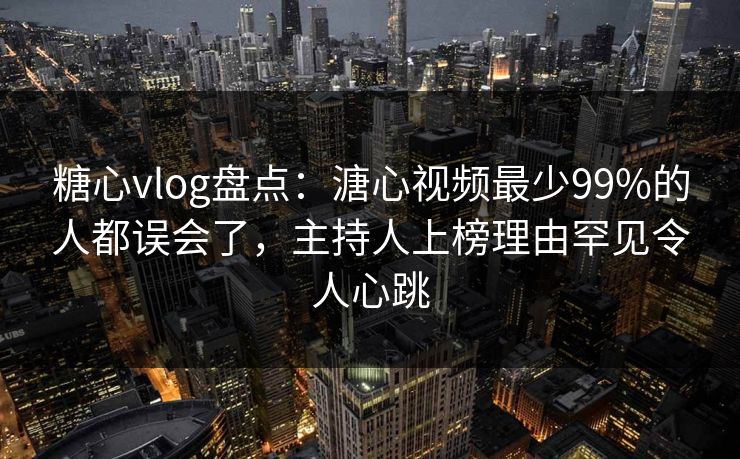 糖心vlog盘点：溏心视频最少99%的人都误会了，主持人上榜理由罕见令人心跳