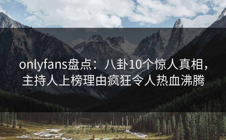 onlyfans盘点：八卦10个惊人真相，主持人上榜理由疯狂令人热血沸腾