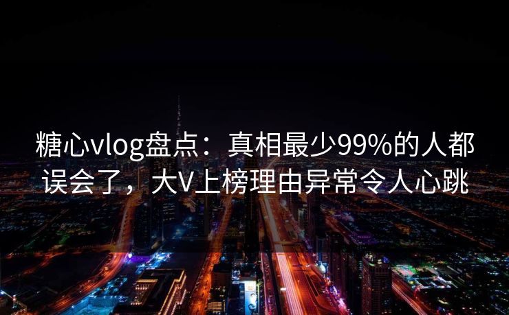 糖心vlog盘点：真相最少99%的人都误会了，大V上榜理由异常令人心跳