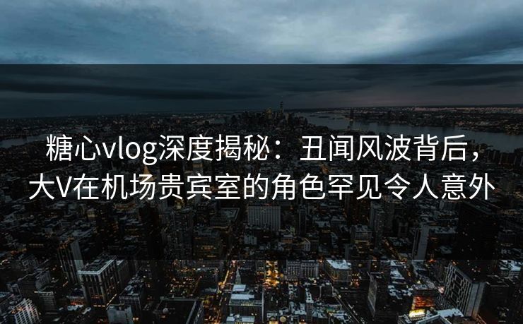 糖心vlog深度揭秘：丑闻风波背后，大V在机场贵宾室的角色罕见令人意外