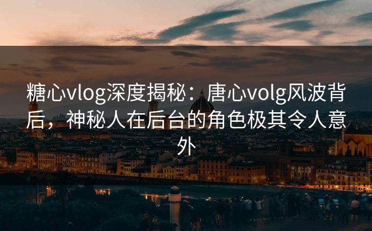 糖心vlog深度揭秘：唐心volg风波背后，神秘人在后台的角色极其令人意外