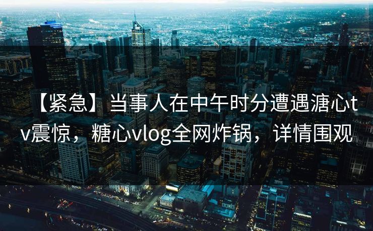 【紧急】当事人在中午时分遭遇溏心tv震惊，糖心vlog全网炸锅，详情围观